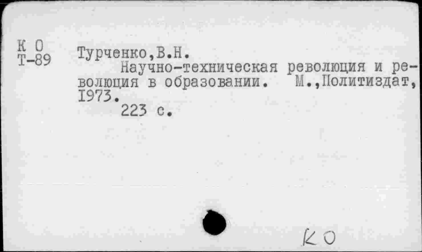 ﻿К 0 Т-89	Турченко,В.Н. Научно-техническая революция и революция в образовании. М.,Политиздат, 1973. 223 с.
ко